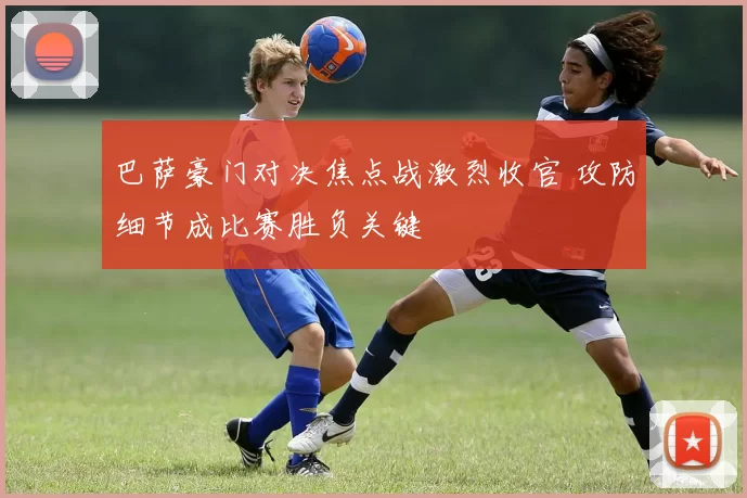 巴萨豪门对决焦点战激烈收官 攻防细节成比赛胜负关键