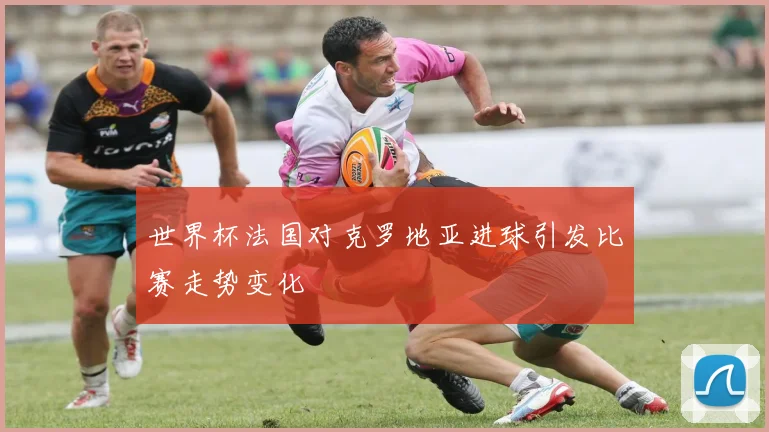 世界杯法国对克罗地亚进球引发比赛走势变化