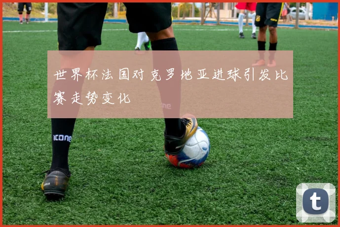 世界杯法国对克罗地亚进球引发比赛走势变化
