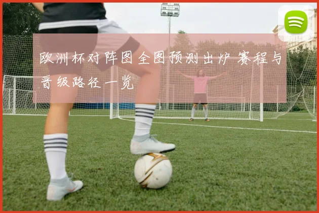 欧洲杯对阵图全图预测出炉 赛程与晋级路径一览