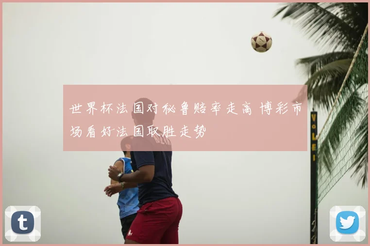 世界杯法国对秘鲁赔率走高 博彩市场看好法国取胜走势