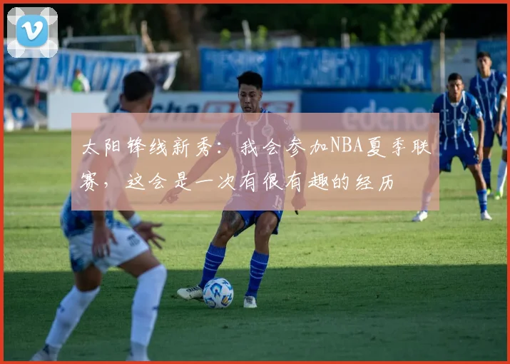 太阳锋线新秀:我会参加NBA夏季联赛,这会是一次有很有趣的经历
