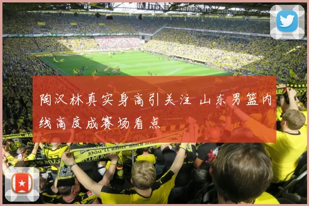 陶汉林真实身高引关注 山东男篮内线高度成赛场看点