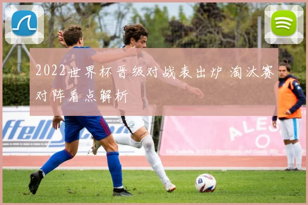 2022世界杯晋级对战表出炉 淘汰赛对阵看点解析