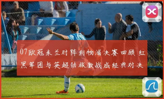07欧冠米兰对阵利物浦决赛回顾 红黑军团与英超劲旅激战成经典对决
