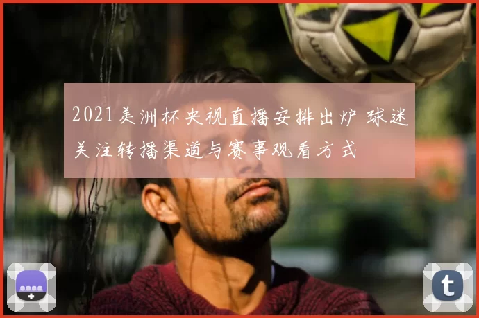 2021美洲杯央视直播安排出炉 球迷关注转播渠道与赛事观看方式