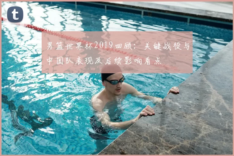男篮世界杯2019回顾:关键战役与中国队表现及后续影响看点