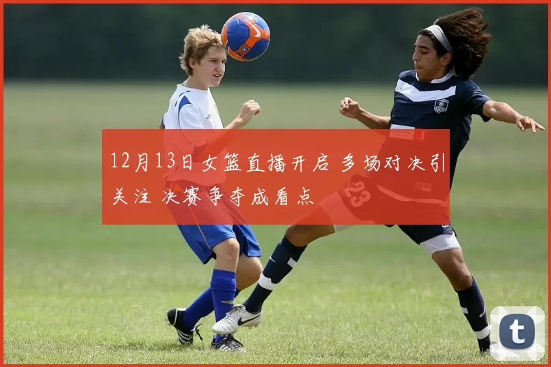 12月13日女篮直播开启 多场对决引关注 决赛争夺成看点