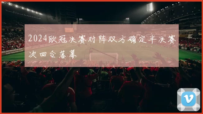 2024欧冠决赛对阵双方确定半决赛次回合落幕