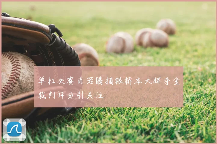 单杠决赛肖若腾摘银桥本大辉夺金裁判评分引关注