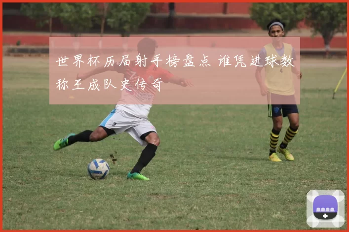 世界杯历届射手榜盘点 谁凭进球数称王成队史传奇