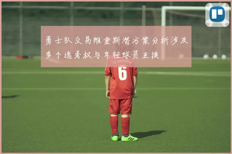 勇士队交易维金斯潜方案分析涉及多个选秀权与年轻球员互换