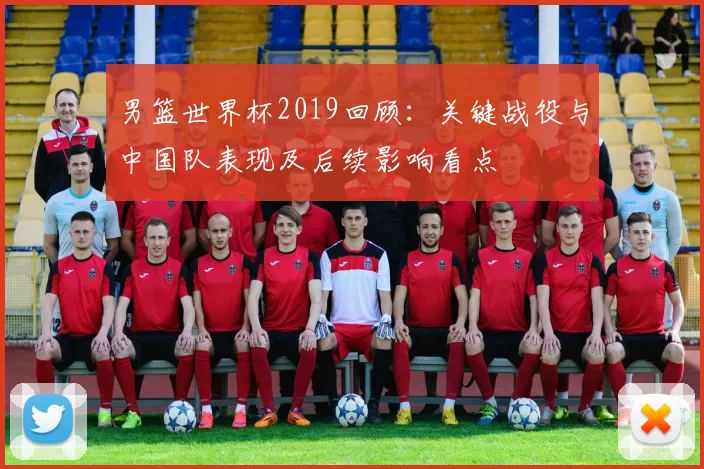 男篮世界杯2019回顾:关键战役与中国队表现及后续影响看点