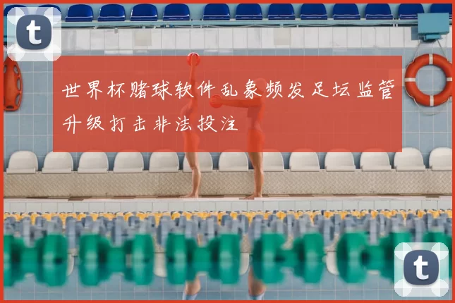 世界杯赌球软件乱象频发足坛监管升级打击非法投注