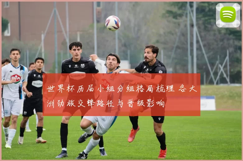 世界杯历届小组分组格局梳理 各大洲劲旅交锋路径与晋级影响
