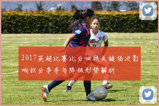 2017英超比赛比分回顾关键场次影响积分争夺与降级形势解析