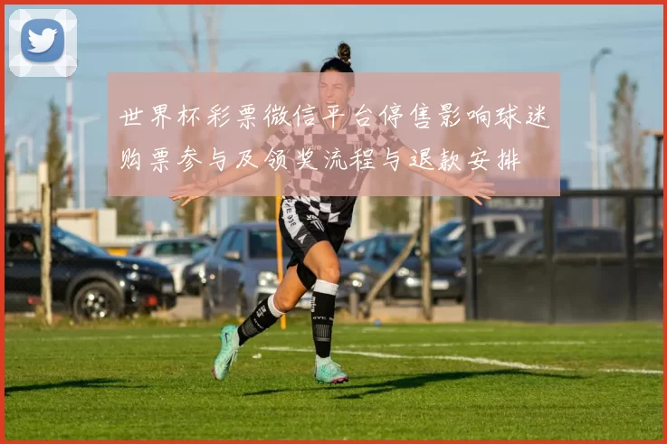 世界杯彩票微信平台停售影响球迷购票参与及领奖流程与退款安排