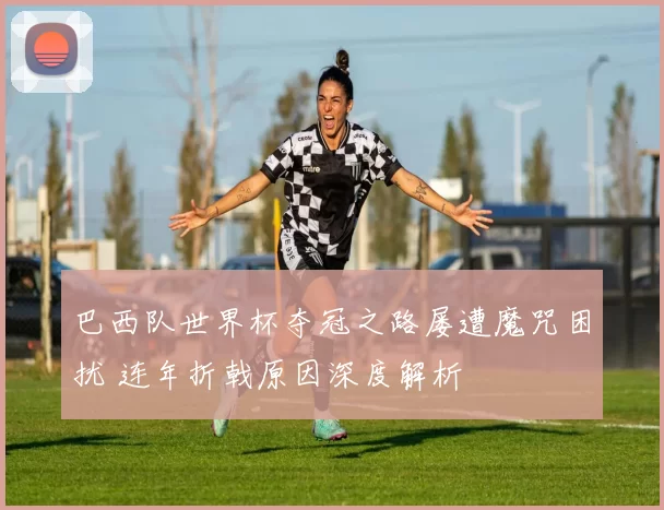 巴西队世界杯夺冠之路屡遭魔咒困扰 连年折戟原因深度解析