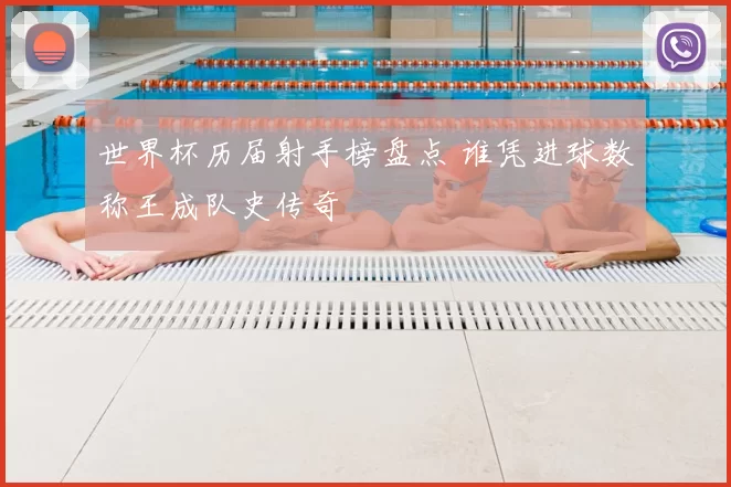 世界杯历届射手榜盘点 谁凭进球数称王成队史传奇