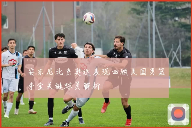 安东尼北京奥运表现回顾美国男篮夺金关键球员解析