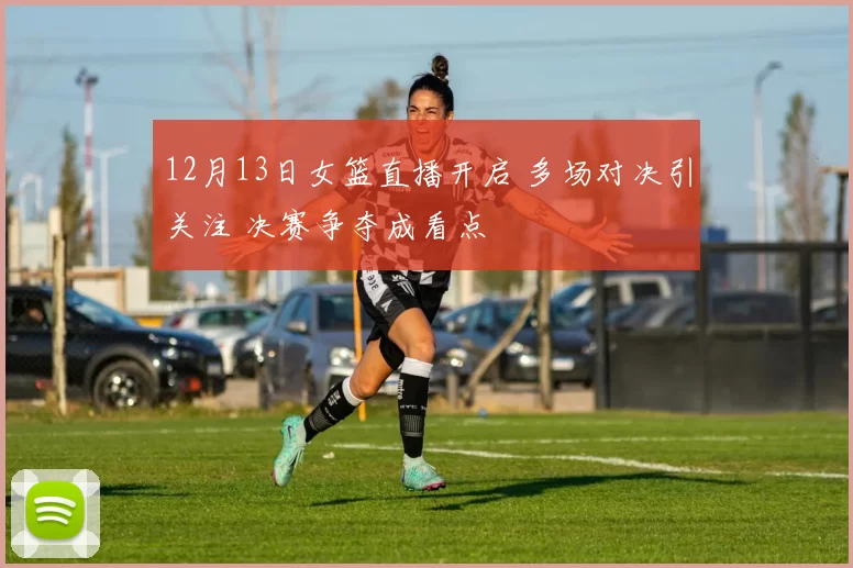 12月13日女篮直播开启 多场对决引关注 决赛争夺成看点