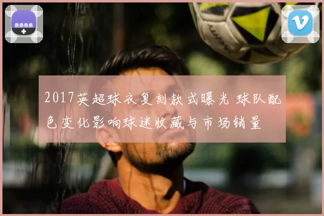 2017英超球衣复刻款式曝光 球队配色变化影响球迷收藏与市场销量