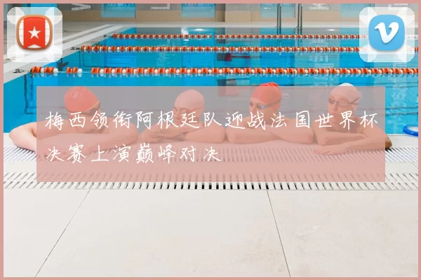 梅西领衔阿根廷队迎战法国世界杯决赛上演巅峰对决