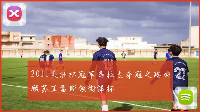 2011美洲杯冠军乌拉圭夺冠之路回顾苏亚雷斯领衔捧杯