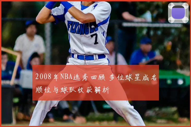 2008年NBA选秀回顾 多位球星成名顺位与球队收获解析