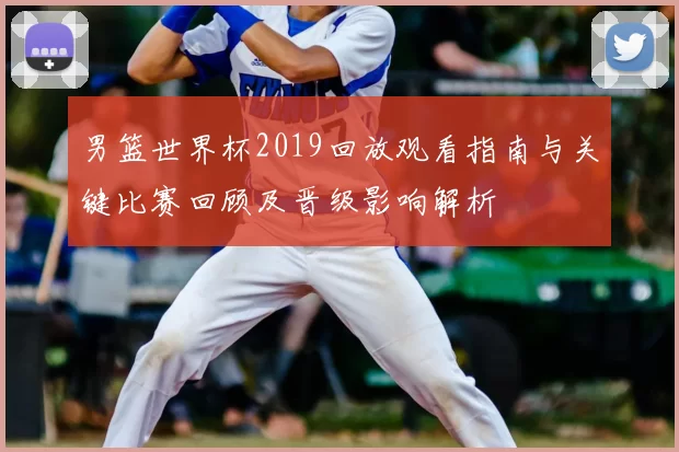 男篮世界杯2019回放观看指南与关键比赛回顾及晋级影响解析