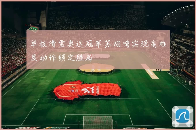 单板滑雪奥运冠军苏翊鸣实现高难度动作锁定胜局
