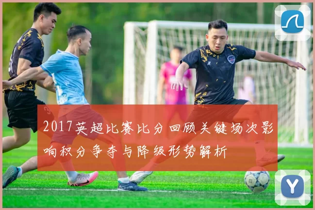 2017英超比赛比分回顾关键场次影响积分争夺与降级形势解析