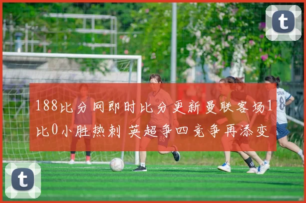 188比分网即时比分更新曼联客场1比0小胜热刺 英超争四竞争再添变数