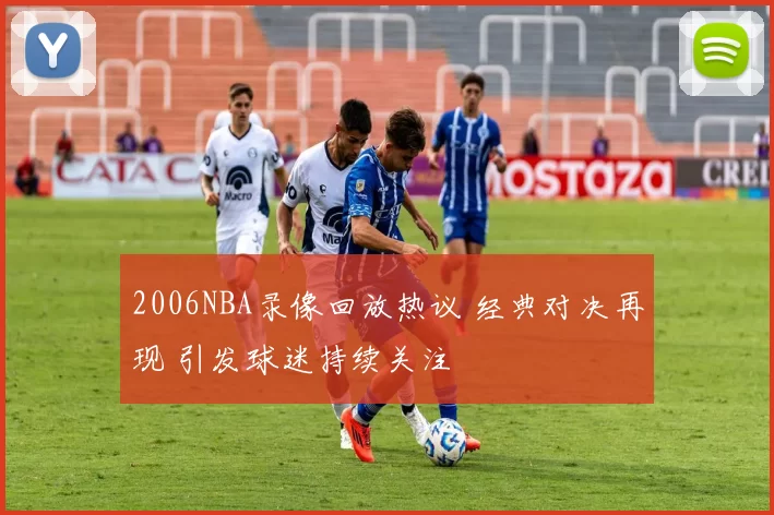 2006NBA录像回放热议 经典对决再现 引发球迷持续关注