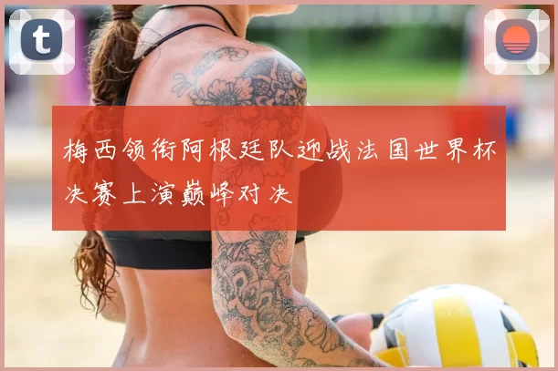 梅西领衔阿根廷队迎战法国世界杯决赛上演巅峰对决